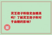 灵芝孢子粉稳定血糖高吗？了解灵芝孢子粉对于血糖的影响？