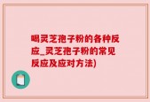 喝灵芝孢子粉的各种反应_灵芝孢子粉的常见反应及应对方法)