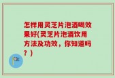 怎样用灵芝片泡酒喝效果好(灵芝片泡酒饮用方法及功效，你知道吗？)