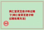 同仁堂灵芝孢子粉过期了(同仁堂灵芝孢子粉过期处理方法)