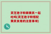 灵芝孢子粉跟黄芪一起吃吗(灵芝孢子粉搭配黄芪食用的注意事项)