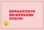 临安寿仙谷灵芝孢子粉回收(临安寿仙谷回收灵芝孢子粉)