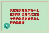 灵芝和灵芝孢子有什么区别呢？灵芝和灵芝孢子粉的关系到底是怎么样的谁更好