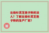 北极杉灵芝孢子粉的法人？了解北极杉灵芝孢子粉的生产厂家？