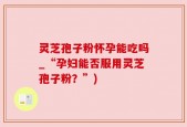灵芝孢子粉怀孕能吃吗_“孕妇能否服用灵芝孢子粉？”)