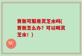 胃胀可服用灵芝水吗(胃胀怎么办？可以喝灵芝水！)