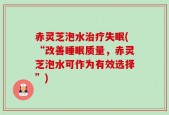 赤灵芝泡水治疗失眠(“改善睡眠质量，赤灵芝泡水可作为有效选择”)