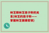 林芝跟林芝孢子粉的关系(林芝的孢子粉——掌握林芝健康密钥)