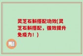 灵芝石斛搭配功效(灵芝石斛搭配，强效提升免疫力！)