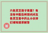 六色灵芝孢子用量？有没有中医在啊想问问五色灵芝是中药么小伙伴们谁知道求解答