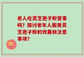 老人吃灵芝孢子粉管事吗？探讨老年人服用灵芝孢子粉的效果和注意事项？