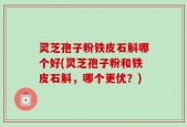 灵芝孢子粉铁皮石斛哪个好(灵芝孢子粉和铁皮石斛，哪个更优？)