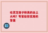 吃灵芝孢子粉真的会上火吗？专家给你实用的答案