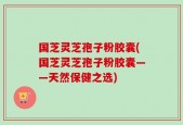 国芝灵芝孢子粉胶囊(国芝灵芝孢子粉胶囊——天然保健之选)