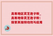 高寒地区灵芝孢子粉_高寒地带灵芝孢子粉：探索其独特功效与应用