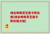绿谷明珠灵芝孢子粉价格(绿谷明珠灵芝孢子粉价格介绍)