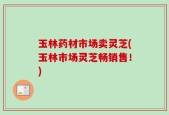 玉林药材市场卖灵芝(玉林市场灵芝畅销售！)