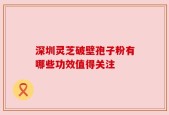 深圳灵芝破壁孢子粉有哪些功效值得关注