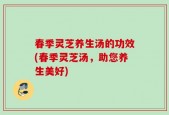 春季灵芝养生汤的功效(春季灵芝汤，助您养生美好)