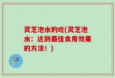 灵芝泡水的吃(灵芝泡水：达到最佳食用效果的方法！)