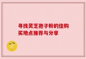 寻找灵芝孢子粉的佳购买地点推荐与分享