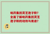 哈药集团灵芝孢子粉？全面了解哈药集团灵芝孢子粉的功效与用途？