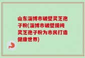 山东淄博市破壁灵芝孢子粉(淄博市破壁提纯灵芝孢子粉为市民打造健康世界)