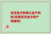 灵芝孢子粉哪儿出产的好(优质灵芝孢子粉产地推荐)
