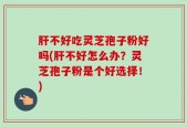 肝不好吃灵芝孢子粉好吗(肝不好怎么办？灵芝孢子粉是个好选择！)