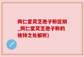 同仁堂灵芝孢子粉区别_同仁堂灵芝孢子粉的独特之处解析)