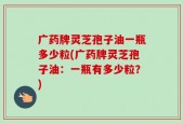 广药牌灵芝孢子油一瓶多少粒(广药牌灵芝孢子油：一瓶有多少粒？)
