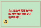 女人适合喝灵芝孢子粉吗(女性适合饮用灵芝孢子粉吗？)