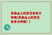 易县山上的灵芝有多少种类(易县山上的灵芝有多少种类？)