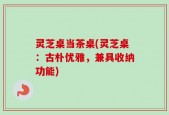 灵芝桌当茶桌(灵芝桌：古朴优雅，兼具收纳功能)