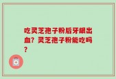 吃灵芝孢子粉后牙龈出血？灵芝孢子粉能吃吗？