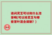 请问灵芝可以和什么泡茶喝(可以将灵芝与哪些茶叶混合调制？)