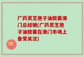 广药灵芝孢子油胶囊澳门总经销(广药灵芝孢子油胶囊在澳门市场上备受关注)