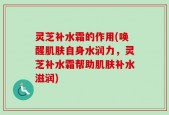灵芝补水霜的作用(唤醒肌肤自身水润力，灵芝补水霜帮助肌肤补水滋润)