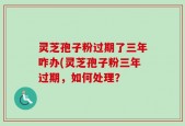 灵芝孢子粉过期了三年咋办(灵芝孢子粉三年过期，如何处理？