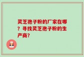 灵芝孢子粉的厂家在哪？寻找灵芝孢子粉的生产商？