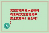 灵芝芽晒干煮水能喝吗有毒吗(灵芝芽能晒干煮水饮用吗？安全吗？)