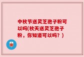 中秋节送灵芝孢子粉可以吗(秋天送灵芝孢子粉，你知道可以吗？)