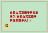 白云山灵芝孢子粉能放多久(白云山灵芝孢子粉保质期多久？)