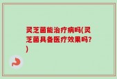 灵芝菌能治疗病吗(灵芝菌具备医疗效果吗？)