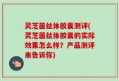 灵芝菌丝体胶囊测评(灵芝菌丝体胶囊的实际效果怎么样？产品测评来告诉你)