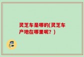 灵芝车是哪的(灵芝车产地在哪里呢？)