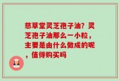 慈草堂灵芝孢子油？灵芝孢子油那么一小粒，主要是由什么做成的呢，值得购买吗