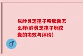 以岭灵芝孢子粉胶囊怎么样(岭灵芝孢子粉胶囊的功效与评价)