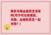 黄芪乌梅山楂灵芝泡茶吗(可不可以将黄芪、乌梅、山楂和灵芝一起泡茶？)