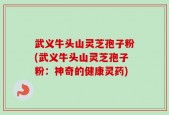 武义牛头山灵芝孢子粉(武义牛头山灵芝孢子粉：神奇的健康灵药)